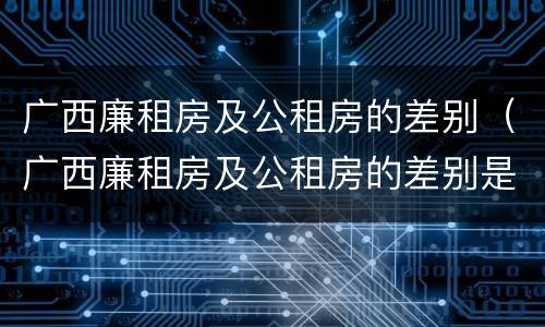 广西廉租房及公租房的差别（广西廉租房及公租房的差别是什么）