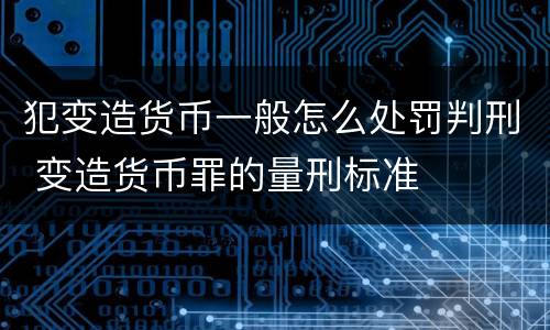 犯变造货币一般怎么处罚判刑 变造货币罪的量刑标准