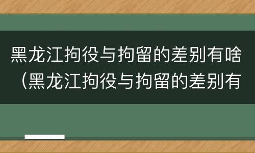 黑龙江拘役与拘留的差别有啥（黑龙江拘役与拘留的差别有啥关系）