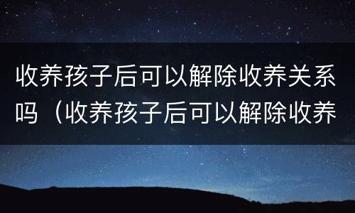 收养孩子后可以解除收养关系吗（收养孩子后可以解除收养关系吗）
