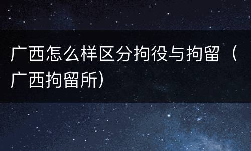 广西怎么样区分拘役与拘留（广西拘留所）