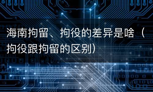 海南拘留、拘役的差异是啥（拘役跟拘留的区别）