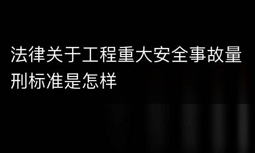 法律关于工程重大安全事故量刑标准是怎样