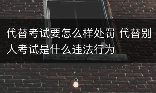 代替考试要怎么样处罚 代替别人考试是什么违法行为