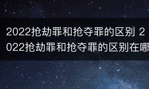2022抢劫罪和抢夺罪的区别 2022抢劫罪和抢夺罪的区别在哪里