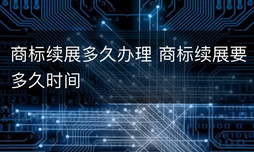 商标续展多久办理 商标续展要多久时间