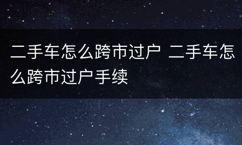 二手车怎么跨市过户 二手车怎么跨市过户手续