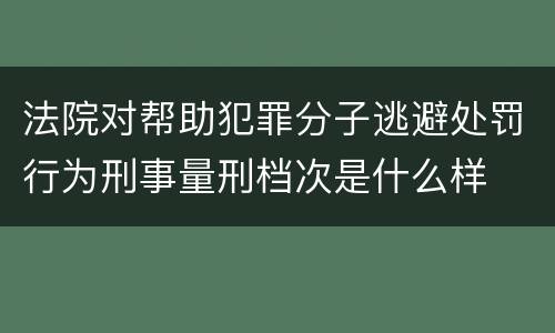 法院对帮助犯罪分子逃避处罚行为刑事量刑档次是什么样