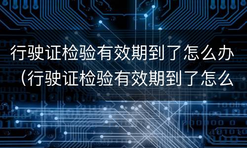 行驶证检验有效期到了怎么办（行驶证检验有效期到了怎么办更换）