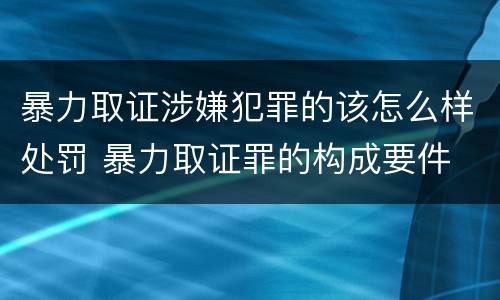 暴力取证涉嫌犯罪的该怎么样处罚 暴力取证罪的构成要件