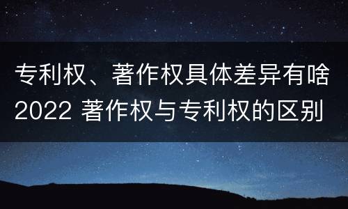 专利权、著作权具体差异有啥2022 著作权与专利权的区别