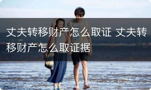 丈夫转移财产怎么取证 丈夫转移财产怎么取证据