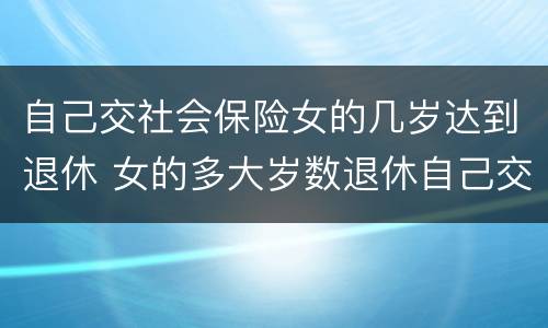 自己交社会保险女的几岁达到退休 女的多大岁数退休自己交的社保