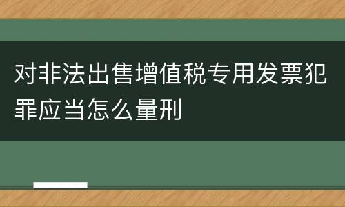 对非法出售增值税专用发票犯罪应当怎么量刑