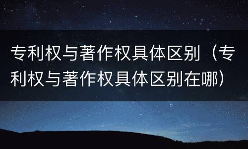专利权与著作权具体区别（专利权与著作权具体区别在哪）
