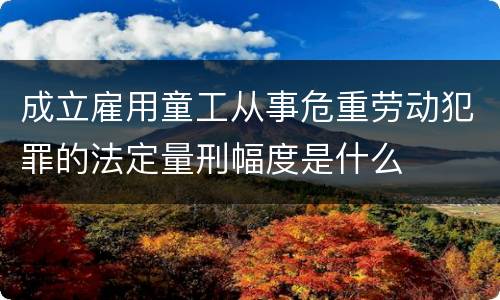 成立雇用童工从事危重劳动犯罪的法定量刑幅度是什么