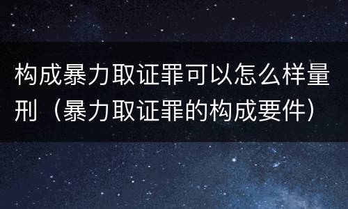 构成暴力取证罪可以怎么样量刑（暴力取证罪的构成要件）