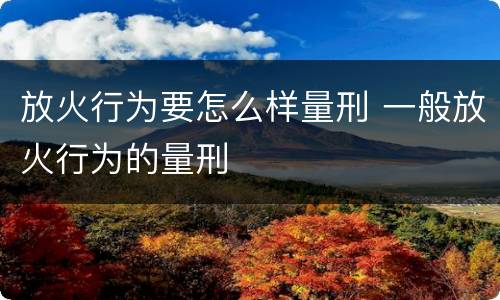放火行为要怎么样量刑 一般放火行为的量刑