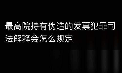 最高院持有伪造的发票犯罪司法解释会怎么规定