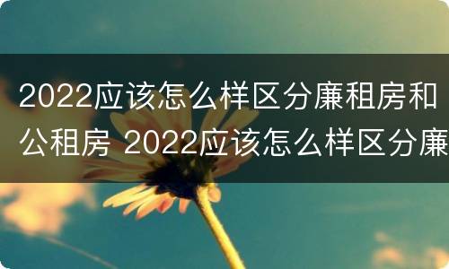 2022应该怎么样区分廉租房和公租房 2022应该怎么样区分廉租房和公租房呢