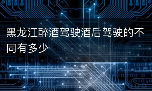 黑龙江醉酒驾驶酒后驾驶的不同有多少