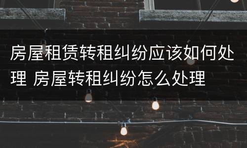 房屋租赁转租纠纷应该如何处理 房屋转租纠纷怎么处理