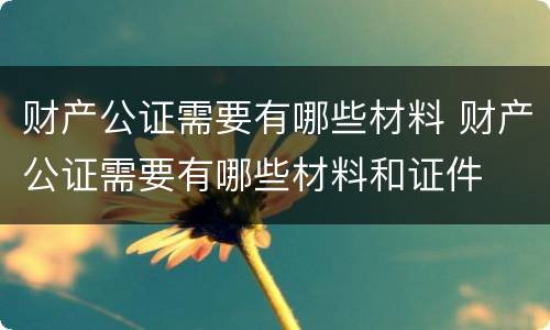 财产公证需要有哪些材料 财产公证需要有哪些材料和证件