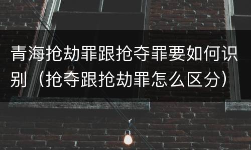 青海抢劫罪跟抢夺罪要如何识别（抢夺跟抢劫罪怎么区分）