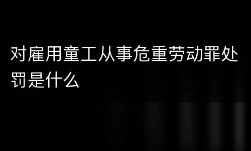 对雇用童工从事危重劳动罪处罚是什么