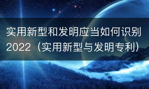 实用新型和发明应当如何识别2022（实用新型与发明专利）