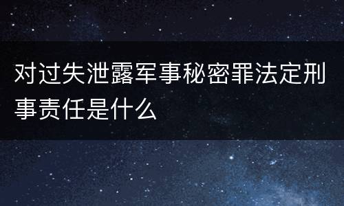 对过失泄露军事秘密罪法定刑事责任是什么