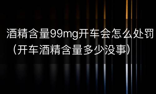酒精含量99mg开车会怎么处罚（开车酒精含量多少没事）