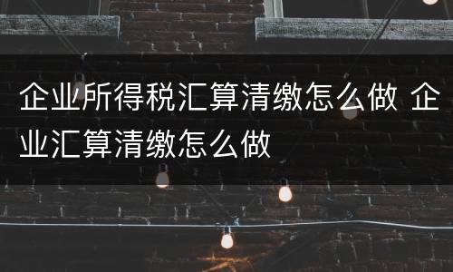 企业所得税汇算清缴怎么做 企业汇算清缴怎么做