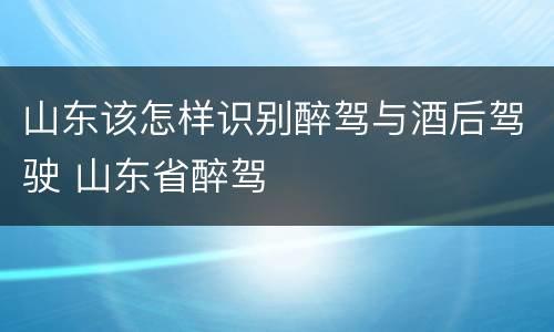 山东该怎样识别醉驾与酒后驾驶 山东省醉驾