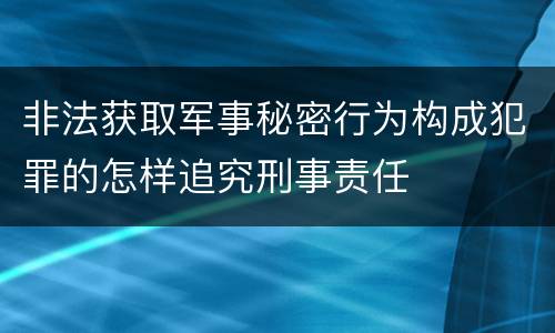 非法获取军事秘密行为构成犯罪的怎样追究刑事责任