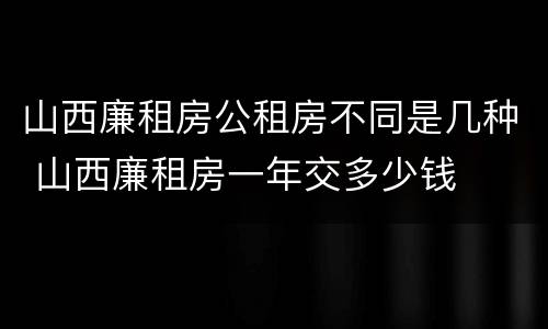 山西廉租房公租房不同是几种 山西廉租房一年交多少钱