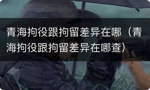 青海拘役跟拘留差异在哪（青海拘役跟拘留差异在哪查）