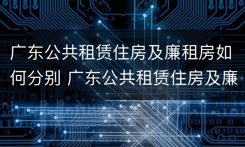 广东公共租赁住房及廉租房如何分别 广东公共租赁住房及廉租房如何分别申请