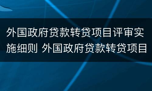 外国政府贷款转贷项目评审实施细则 外国政府贷款转贷项目评审实施细则
