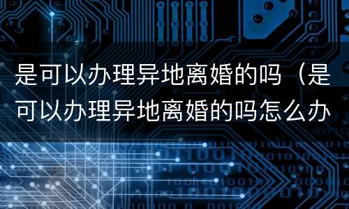 是可以办理异地离婚的吗（是可以办理异地离婚的吗怎么办）