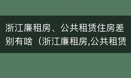 浙江廉租房、公共租赁住房差别有啥（浙江廉租房,公共租赁住房差别有啥不同）