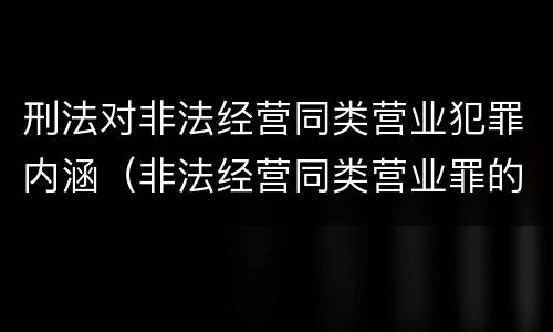 刑法对非法经营同类营业犯罪内涵（非法经营同类营业罪的具体行为有哪些）