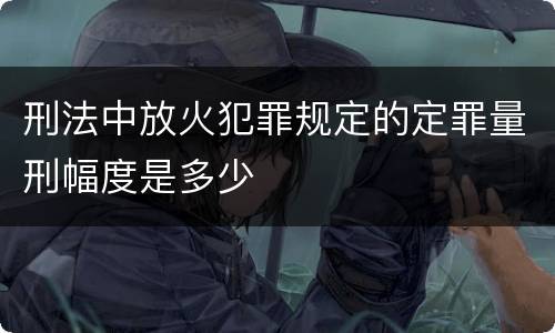 刑法中放火犯罪规定的定罪量刑幅度是多少