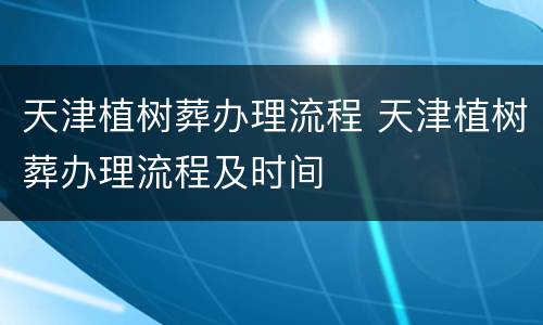 天津植树葬办理流程 天津植树葬办理流程及时间