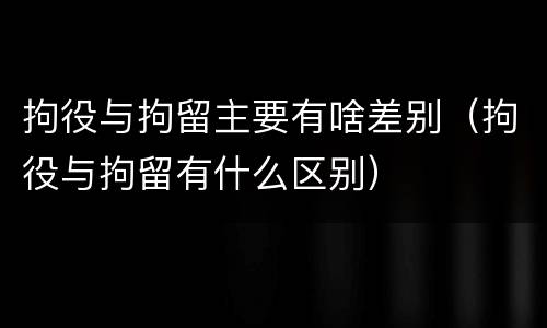 拘役与拘留主要有啥差别（拘役与拘留有什么区别）