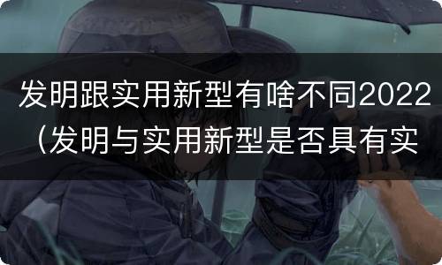 发明跟实用新型有啥不同2022（发明与实用新型是否具有实用性）