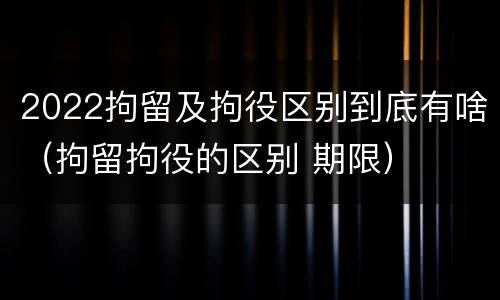 2022拘留及拘役区别到底有啥（拘留拘役的区别 期限）
