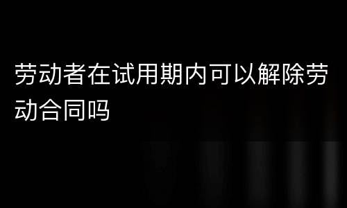劳动者在试用期内可以解除劳动合同吗
