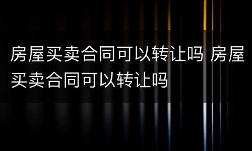 房屋买卖合同可以转让吗 房屋买卖合同可以转让吗