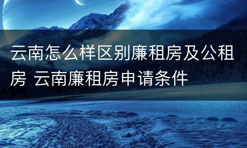 云南怎么样区别廉租房及公租房 云南廉租房申请条件